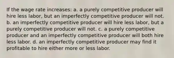 If the wage rate increases: a. a purely competitive producer will hire less labor, but an imperfectly competitive producer will not. b. an imperfectly competitive producer will hire less labor, but a purely competitive producer will not. c. a purely competitive producer and an imperfectly competitive producer will both hire less labor. d. an imperfectly competitive producer may find it profitable to hire either more or less labor.