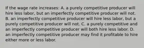 If the wage rate increases: A. a purely competitive producer will hire less labor, but an imperfectly competitive producer will not. B. an imperfectly competitive producer will hire less labor, but a purely competitive producer will not. C. a purely competitive and an imperfectly competitive producer will both hire less labor. D. an imperfectly competitive producer may find it profitable to hire either more or less labor.