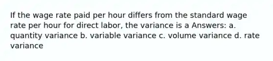 If the wage rate paid per hour differs from the standard wage rate per hour for direct labor, the variance is a Answers: a. quantity variance b. variable variance c. volume variance d. rate variance