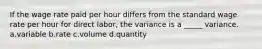 If the wage rate paid per hour differs from the standard wage rate per hour for direct labor, the variance is a _____ variance. a.variable b.rate c.volume d.quantity