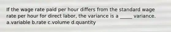 If the wage rate paid per hour differs from the standard wage rate per hour for direct labor, the variance is a _____ variance. a.variable b.rate c.volume d.quantity