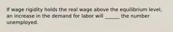 If wage rigidity holds the real wage above the equilibrium level, an increase in the demand for labor will ______ the number unemployed.