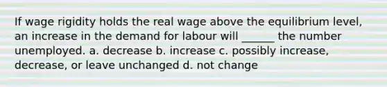 If wage rigidity holds the real wage above the equilibrium level, an increase in the demand for labour will ______ the number unemployed. a. decrease b. increase c. possibly increase, decrease, or leave unchanged d. not change