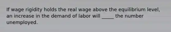 If wage rigidity holds the real wage above the equilibrium level, an increase in the demand of labor will _____ the number unemployed.