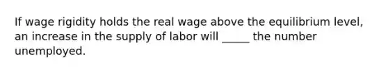 If wage rigidity holds the real wage above the equilibrium level, an increase in the supply of labor will _____ the number unemployed.