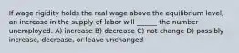 If wage rigidity holds the real wage above the equilibrium level, an increase in the supply of labor will ______ the number unemployed. A) increase B) decrease C) not change D) possibly increase, decrease, or leave unchanged