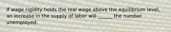 If wage rigidity holds the real wage above the equilibrium level, an increase in the supply of labor will ______ the number unemployed.