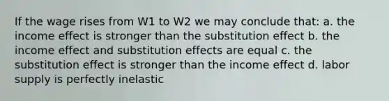 If the wage rises from W1 to W2 we may conclude that: a. the income effect is stronger than the substitution effect b. the income effect and substitution effects are equal c. the substitution effect is stronger than the income effect d. labor supply is perfectly inelastic