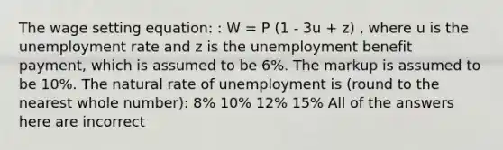 The wage setting equation: : W = P (1 - 3u + z) , where u is the unemployment rate and z is the unemployment benefit payment, which is assumed to be 6%. The markup is assumed to be 10%. The natural rate of unemployment is (round to the nearest whole number): 8% 10% 12% 15% All of the answers here are incorrect