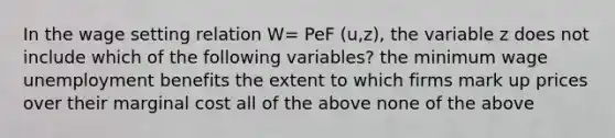 In the wage setting relation W= PeF (u,z), the variable z does not include which of the following variables? the minimum wage unemployment benefits the extent to which firms mark up prices over their marginal cost all of the above none of the above