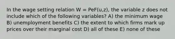 In the wage setting relation W = PeF(u,z), the variable z does not include which of the following variables? A) the minimum wage B) unemployment benefits C) the extent to which firms mark up prices over their marginal cost D) all of these E) none of these