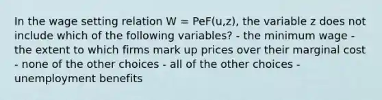 In the wage setting relation W = PeF(u,z), the variable z does not include which of the following variables? - the minimum wage - the extent to which firms mark up prices over their marginal cost - none of the other choices - all of the other choices - unemployment benefits