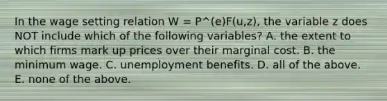 In the wage setting relation W​ = P^(e)​F(u,z), the variable z does NOT include which of the following​ variables? A. the extent to which firms mark up prices over their marginal cost. B. the minimum wage. C. unemployment benefits. D. all of the above. E. none of the above.