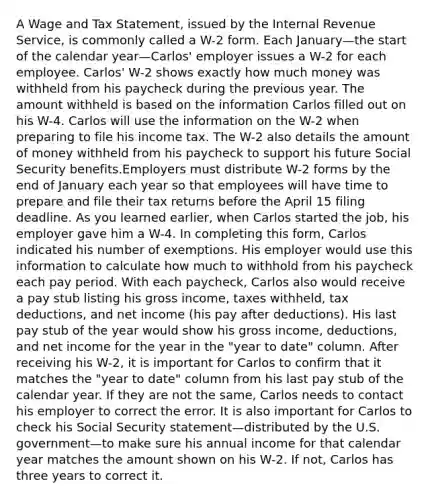 A Wage and Tax Statement, issued by the Internal Revenue Service, is commonly called a W-2 form. Each January—the start of the calendar year—Carlos' employer issues a W-2 for each employee. Carlos' W-2 shows exactly how much money was withheld from his paycheck during the previous year. The amount withheld is based on the information Carlos filled out on his W-4. Carlos will use the information on the W-2 when preparing to file his income tax. The W-2 also details the amount of money withheld from his paycheck to support his future Social Security benefits.Employers must distribute W-2 forms by the end of January each year so that employees will have time to prepare and file their tax returns before the April 15 filing deadline. As you learned earlier, when Carlos started the job, his employer gave him a W-4. In completing this form, Carlos indicated his number of exemptions. His employer would use this information to calculate how much to withhold from his paycheck each pay period. With each paycheck, Carlos also would receive a pay stub listing his gross income, taxes withheld, tax deductions, and net income (his pay after deductions). His last pay stub of the year would show his gross income, deductions, and net income for the year in the "year to date" column. After receiving his W-2, it is important for Carlos to confirm that it matches the "year to date" column from his last pay stub of the calendar year. If they are not the same, Carlos needs to contact his employer to correct the error. It is also important for Carlos to check his Social Security statement—distributed by the U.S. government—to make sure his annual income for that calendar year matches the amount shown on his W-2. If not, Carlos has three years to correct it.