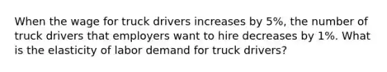 When the wage for truck drivers increases by 5%, the number of truck drivers that employers want to hire decreases by 1%. What is the elasticity of labor demand for truck drivers?