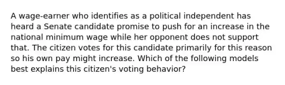 A wage-earner who identifies as a political independent has heard a Senate candidate promise to push for an increase in the national minimum wage while her opponent does not support that. The citizen votes for this candidate primarily for this reason so his own pay might increase. Which of the following models best explains this citizen's voting behavior?