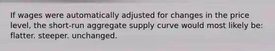 If wages were automatically adjusted for changes in the price level, the short-run <a href='https://www.questionai.com/knowledge/kK7y3IXTvk-aggregate-supply' class='anchor-knowledge'>aggregate supply</a> curve would most likely be: flatter. steeper. unchanged.