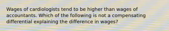 Wages of cardiologists tend to be higher than wages of accountants. Which of the following is not a compensating differential explaining the difference in wages?