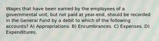 Wages that have been earned by the employees of a governmental unit, but not paid at year-end, should be recorded in the General Fund by a debit to which of the following accounts? A) Appropriations. B) Encumbrances. C) Expenses. D) Expenditures.