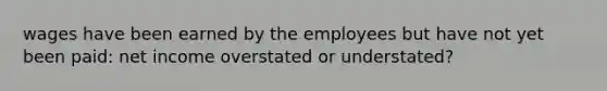 wages have been earned by the employees but have not yet been paid: net income overstated or understated?