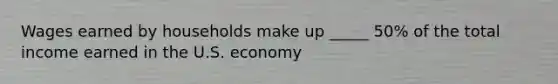 Wages earned by households make up _____ 50% of the total income earned in the U.S. economy