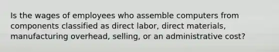 Is the wages of employees who assemble computers from components classified as direct labor, direct materials, manufacturing overhead, selling, or an administrative cost?