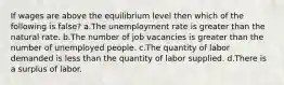 If wages are above the equilibrium level then which of the following is false? a.The unemployment rate is greater than the natural rate. b.The number of job vacancies is greater than the number of unemployed people. c.The quantity of labor demanded is less than the quantity of labor supplied. d.There is a surplus of labor.