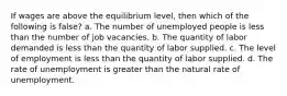 If wages are above the equilibrium level, then which of the following is false? a. The number of unemployed people is less than the number of job vacancies. b. The quantity of labor demanded is less than the quantity of labor supplied. c. The level of employment is less than the quantity of labor supplied. d. The rate of unemployment is greater than the natural rate of unemployment.