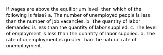 If wages are above the equilibrium level, then which of the following is false? a. The number of unemployed people is less than the number of job vacancies. b. The quantity of labor demanded is less than the quantity of labor supplied. c. The level of employment is less than the quantity of labor supplied. d. The rate of unemployment is greater than the natural rate of unemployment.