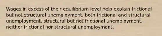 Wages in excess of their equilibrium level help explain frictional but not structural unemployment. both frictional and structural unemployment. structural but not frictional unemployment. neither frictional nor structural unemployment.