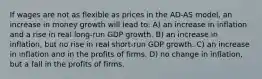 If wages are not as flexible as prices in the AD-AS model, an increase in money growth will lead to: A) an increase in inflation and a rise in real long-run GDP growth. B) an increase in inflation, but no rise in real short-run GDP growth. C) an increase in inflation and in the profits of firms. D) no change in inflation, but a fall in the profits of firms.