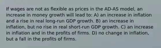 If wages are not as flexible as prices in the AD-AS model, an increase in money growth will lead to: A) an increase in inflation and a rise in real long-run GDP growth. B) an increase in inflation, but no rise in real short-run GDP growth. C) an increase in inflation and in the profits of firms. D) no change in inflation, but a fall in the profits of firms.