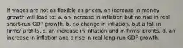 If wages are not as flexible as prices, an increase in money growth will lead to: a. an increase in inflation but no rise in real short-run GDP growth. b. no change in inflation, but a fall in firms' profits. c. an increase in inflation and in firms' profits. d. an increase in inflation and a rise in real long-run GDP growth.