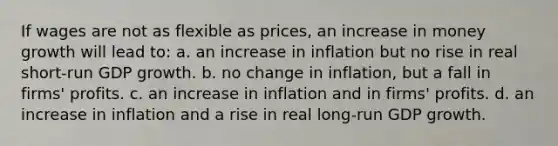 If wages are not as flexible as prices, an increase in money growth will lead to: a. an increase in inflation but no rise in real short-run GDP growth. b. no change in inflation, but a fall in firms' profits. c. an increase in inflation and in firms' profits. d. an increase in inflation and a rise in real long-run GDP growth.