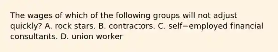 The wages of which of the following groups will not adjust​ quickly? A. rock stars. B. contractors. C. self−employed financial consultants. D. union worker