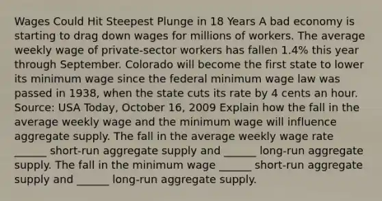 Wages Could Hit Steepest Plunge in 18 Years A bad economy is starting to drag down wages for millions of workers. The average weekly wage of​ private-sector workers has fallen​ 1.4% this year through September. Colorado will become the first state to lower its minimum wage since the federal minimum wage law was passed in​ 1938, when the state cuts its rate by 4 cents an hour. ​Source: USA Today​, October​ 16, 2009 Explain how the fall in the average weekly wage and the minimum wage will influence aggregate supply. The fall in the average weekly wage rate​ ______ short-run aggregate supply and​ ______ long-run aggregate supply. The fall in the minimum wage​ ______ short-run aggregate supply and​ ______ long-run aggregate supply.