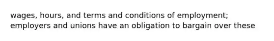 wages, hours, and terms and conditions of employment; employers and unions have an obligation to bargain over these