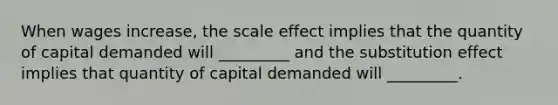 When wages increase, the scale effect implies that the quantity of capital demanded will _________ and the substitution effect implies that quantity of capital demanded will _________.