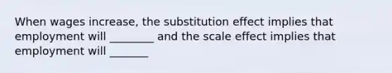 When wages increase, the substitution effect implies that employment will ________ and the scale effect implies that employment will _______