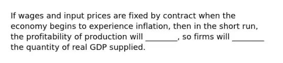 If wages and input prices are fixed by contract when the economy begins to experience inflation, then in the short run, the profitability of production will ________, so firms will ________ the quantity of real GDP supplied.