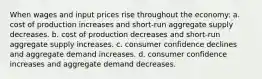 When wages and input prices rise throughout the economy: a. cost of production increases and short-run aggregate supply decreases. b. cost of production decreases and short-run aggregate supply increases. c. consumer confidence declines and aggregate demand increases. d. consumer confidence increases and aggregate demand decreases.