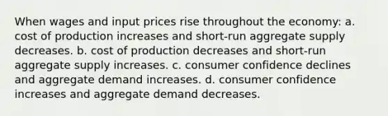 When wages and input prices rise throughout the economy: a. cost of production increases and short-run aggregate supply decreases. b. cost of production decreases and short-run aggregate supply increases. c. consumer confidence declines and aggregate demand increases. d. consumer confidence increases and aggregate demand decreases.