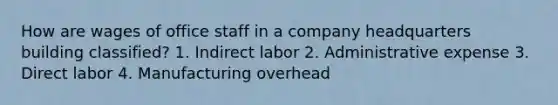 How are wages of office staff in a company headquarters building classified? 1. Indirect labor 2. Administrative expense 3. Direct labor 4. Manufacturing overhead