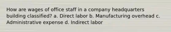 How are wages of office staff in a company headquarters building classified? a. Direct labor b. Manufacturing overhead c. Administrative expense d. Indirect labor