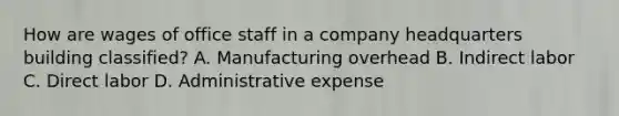 How are wages of office staff in a company headquarters building classified? A. Manufacturing overhead B. Indirect labor C. Direct labor D. Administrative expense