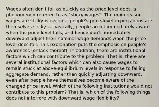 Wages often don't fall as quickly as the price level does, a phenomenon referred to as "sticky wages". The main reason wages are sticky is because people's price-level expectations are themselves sticky — basically, people aren't immediately aware when the price level falls, and hence don't immediately downward-adjust their nominal wage demands when the price level does fall. This explanation puts the emphasis on people's awareness (or lack thereof). In addition, there are institutional factors which can contribute to the problem. That is, there are several institutional factors which can also cause wages to remain stuck at above-equilibrium levels in response to falling aggregate demand, rather than quickly adjusting downward, even after people have themselves become aware of the changed price level. Which of the following institutions would not contribute to this problem? That is, which of the following things does not interfere with downward wage flexibility?