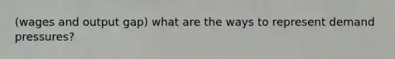 (wages and output gap) what are the ways to represent demand pressures?