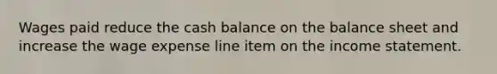 Wages paid reduce the cash balance on the balance sheet and increase the wage expense line item on the income statement.