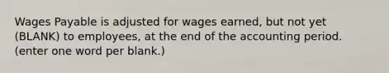 Wages Payable is adjusted for wages earned, but not yet (BLANK) to employees, at the end of the accounting period. (enter one word per blank.)