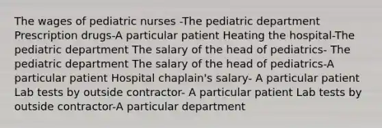 The wages of pediatric nurses -The pediatric department Prescription drugs-A particular patient Heating the hospital-The pediatric department The salary of the head of pediatrics- The pediatric department The salary of the head of pediatrics-A particular patient Hospital chaplain's salary- A particular patient Lab tests by outside contractor- A particular patient Lab tests by outside contractor-A particular department